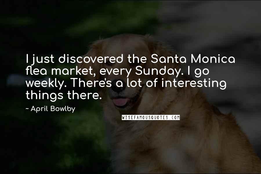 April Bowlby Quotes: I just discovered the Santa Monica flea market, every Sunday. I go weekly. There's a lot of interesting things there.