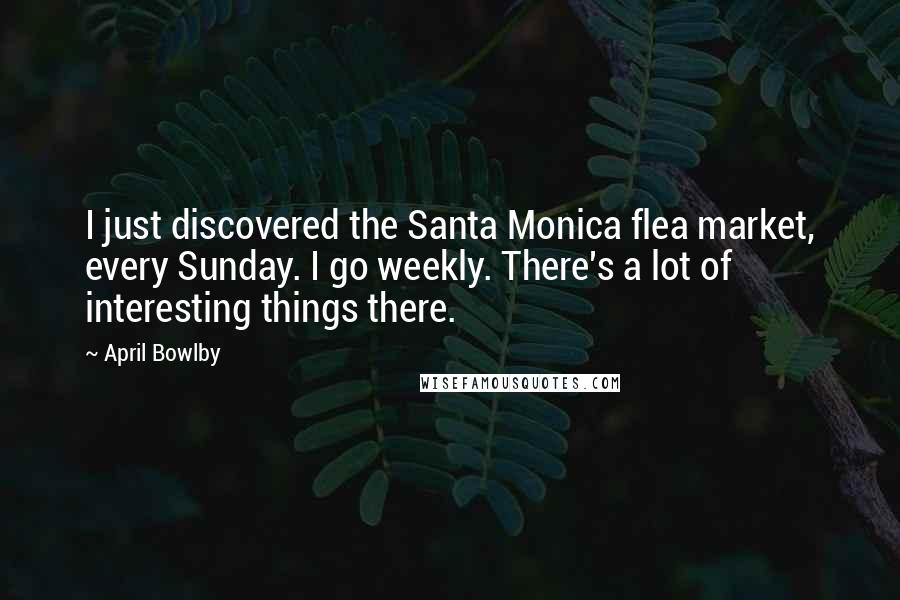 April Bowlby Quotes: I just discovered the Santa Monica flea market, every Sunday. I go weekly. There's a lot of interesting things there.