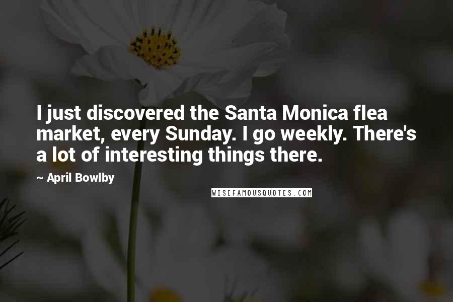 April Bowlby Quotes: I just discovered the Santa Monica flea market, every Sunday. I go weekly. There's a lot of interesting things there.