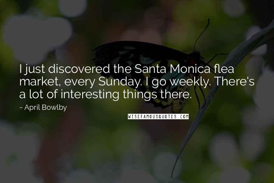 April Bowlby Quotes: I just discovered the Santa Monica flea market, every Sunday. I go weekly. There's a lot of interesting things there.