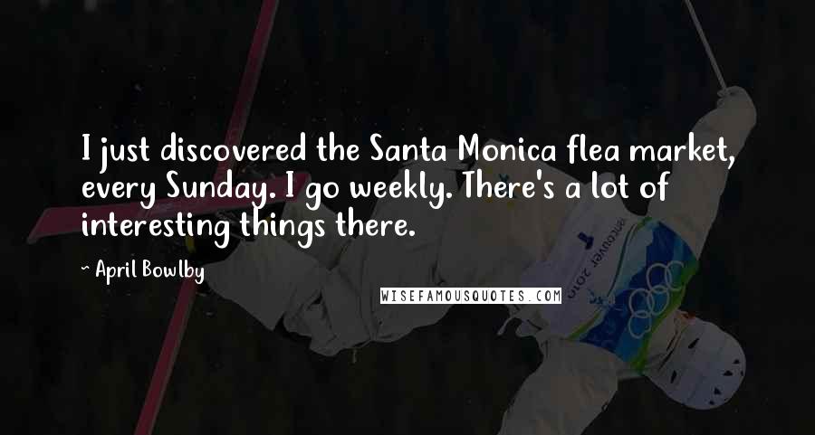 April Bowlby Quotes: I just discovered the Santa Monica flea market, every Sunday. I go weekly. There's a lot of interesting things there.