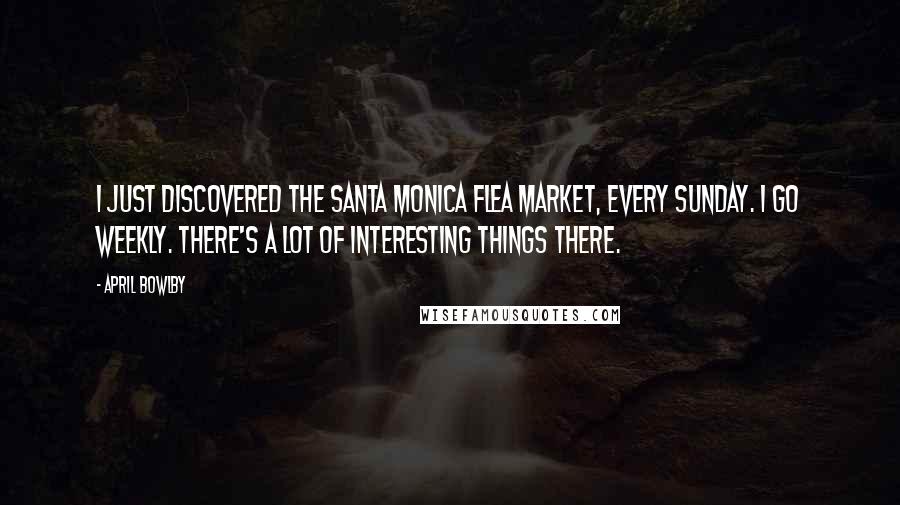 April Bowlby Quotes: I just discovered the Santa Monica flea market, every Sunday. I go weekly. There's a lot of interesting things there.