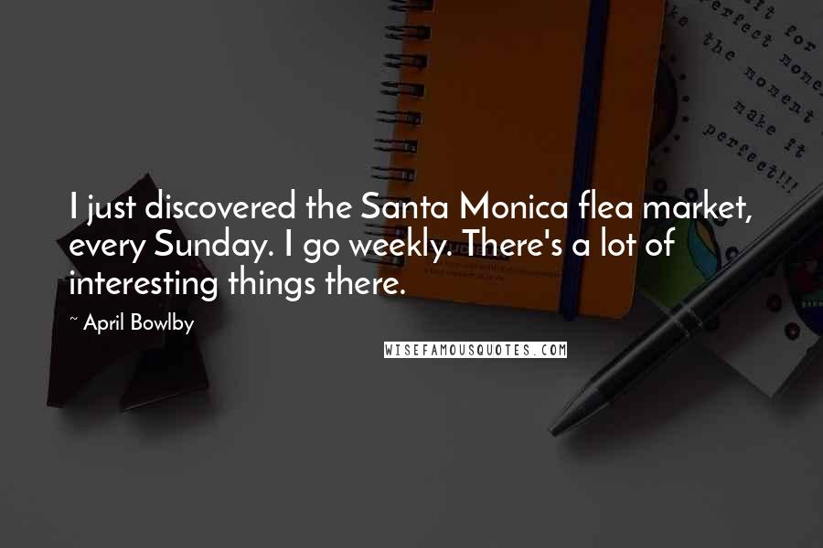 April Bowlby Quotes: I just discovered the Santa Monica flea market, every Sunday. I go weekly. There's a lot of interesting things there.