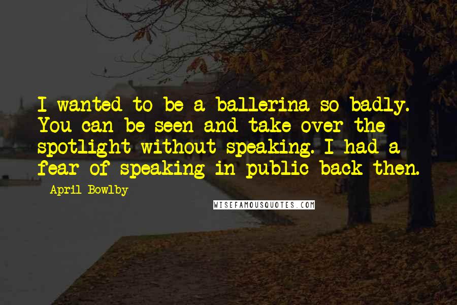 April Bowlby Quotes: I wanted to be a ballerina so badly. You can be seen and take over the spotlight without speaking. I had a fear of speaking in public back then.