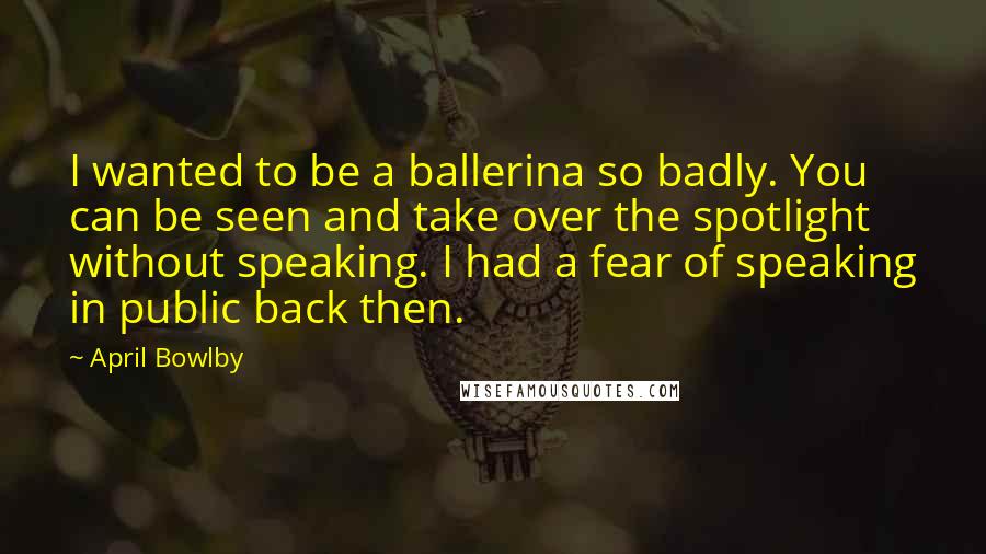 April Bowlby Quotes: I wanted to be a ballerina so badly. You can be seen and take over the spotlight without speaking. I had a fear of speaking in public back then.