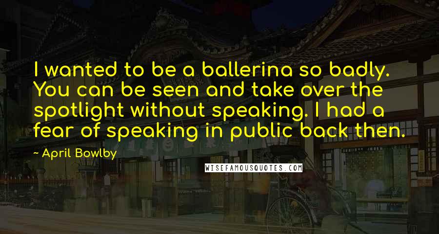 April Bowlby Quotes: I wanted to be a ballerina so badly. You can be seen and take over the spotlight without speaking. I had a fear of speaking in public back then.