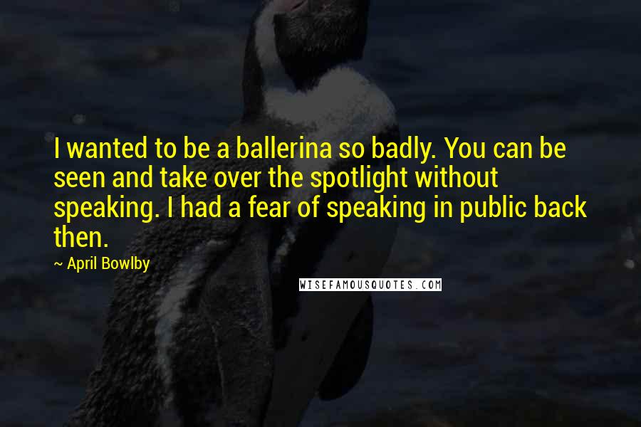 April Bowlby Quotes: I wanted to be a ballerina so badly. You can be seen and take over the spotlight without speaking. I had a fear of speaking in public back then.