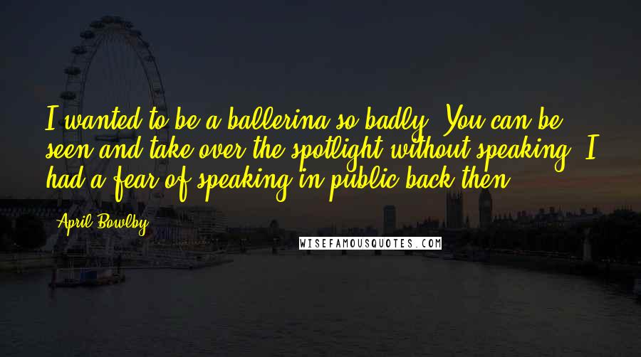 April Bowlby Quotes: I wanted to be a ballerina so badly. You can be seen and take over the spotlight without speaking. I had a fear of speaking in public back then.