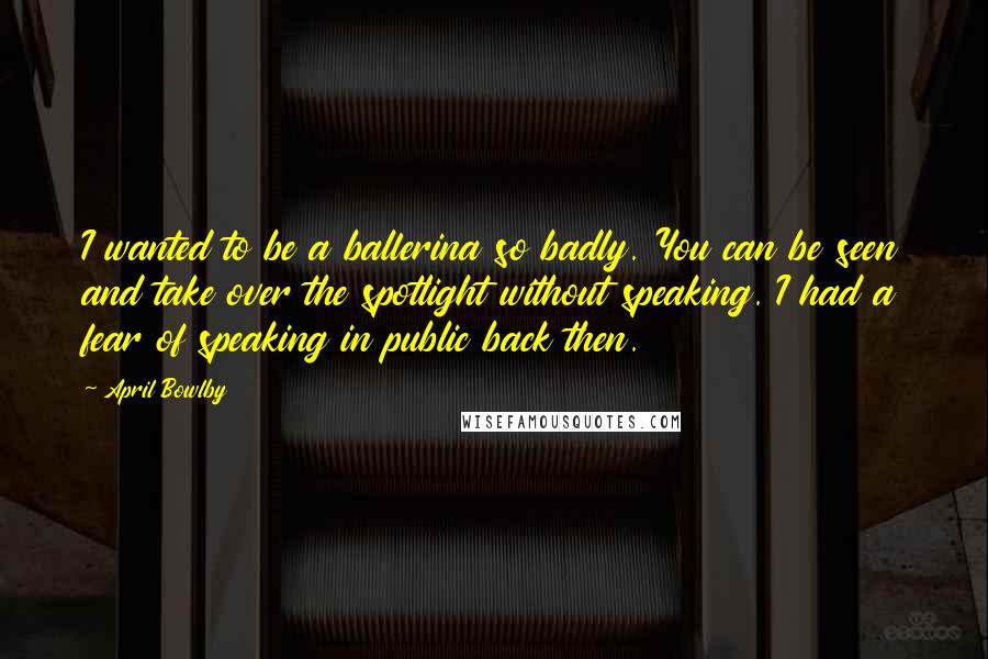 April Bowlby Quotes: I wanted to be a ballerina so badly. You can be seen and take over the spotlight without speaking. I had a fear of speaking in public back then.