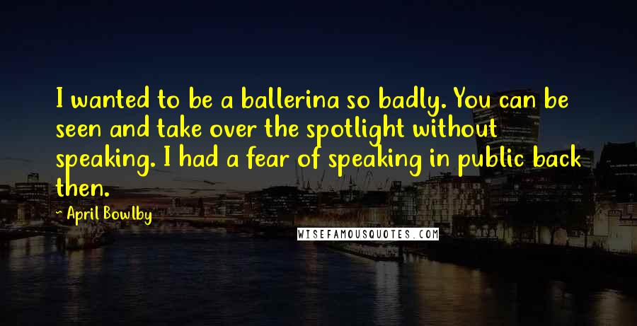 April Bowlby Quotes: I wanted to be a ballerina so badly. You can be seen and take over the spotlight without speaking. I had a fear of speaking in public back then.