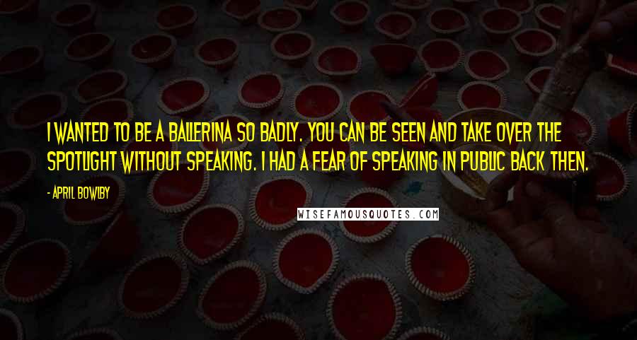 April Bowlby Quotes: I wanted to be a ballerina so badly. You can be seen and take over the spotlight without speaking. I had a fear of speaking in public back then.
