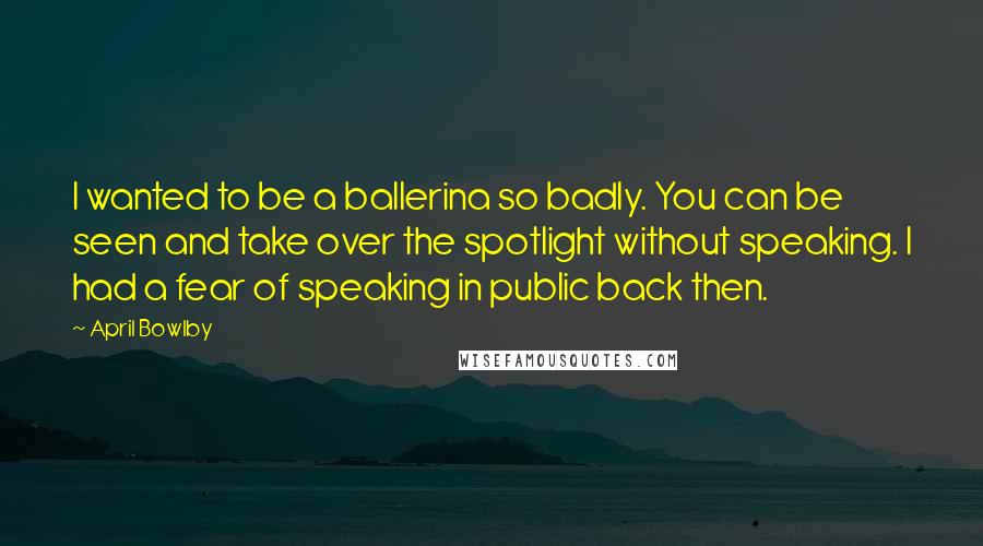 April Bowlby Quotes: I wanted to be a ballerina so badly. You can be seen and take over the spotlight without speaking. I had a fear of speaking in public back then.