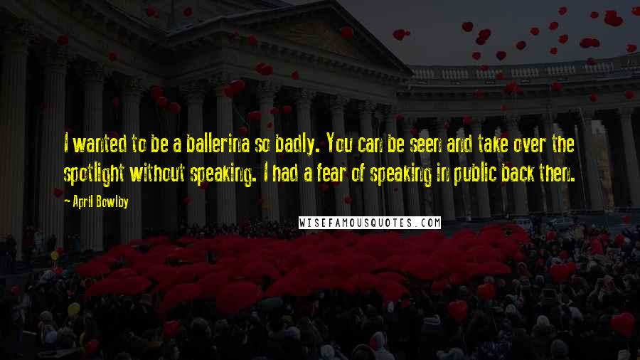 April Bowlby Quotes: I wanted to be a ballerina so badly. You can be seen and take over the spotlight without speaking. I had a fear of speaking in public back then.