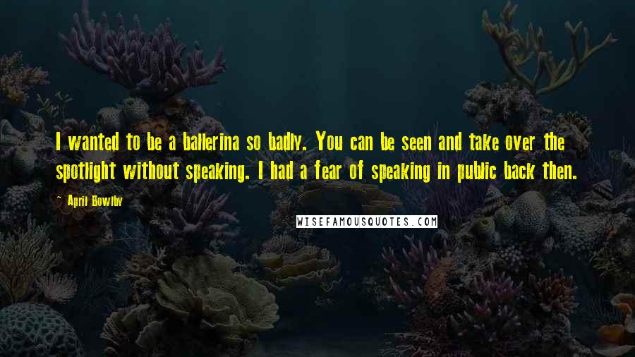 April Bowlby Quotes: I wanted to be a ballerina so badly. You can be seen and take over the spotlight without speaking. I had a fear of speaking in public back then.