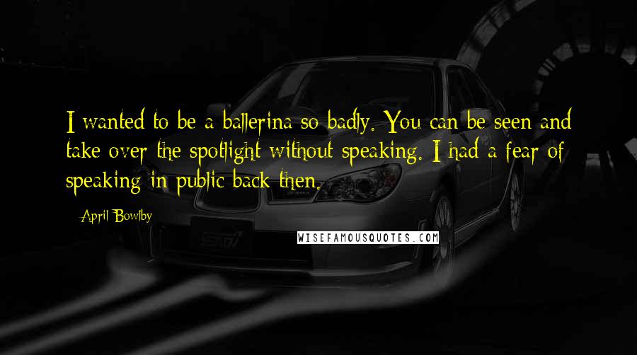 April Bowlby Quotes: I wanted to be a ballerina so badly. You can be seen and take over the spotlight without speaking. I had a fear of speaking in public back then.