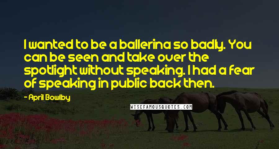 April Bowlby Quotes: I wanted to be a ballerina so badly. You can be seen and take over the spotlight without speaking. I had a fear of speaking in public back then.