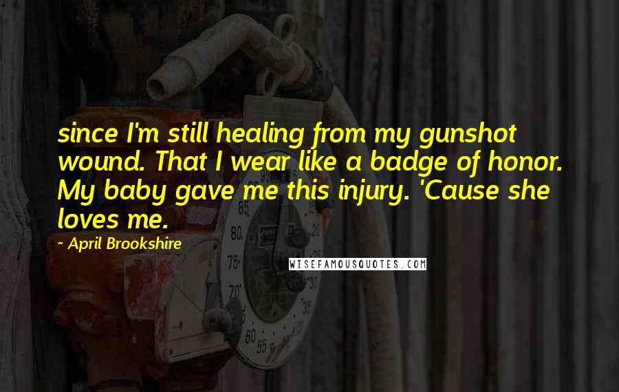 April Brookshire Quotes: since I'm still healing from my gunshot wound. That I wear like a badge of honor. My baby gave me this injury. 'Cause she loves me.