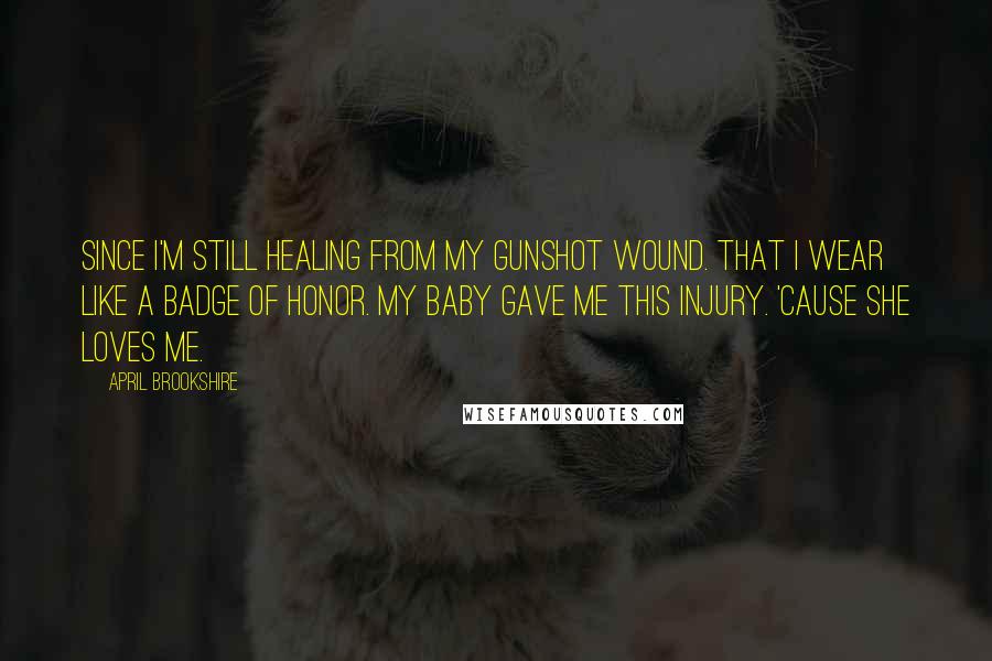 April Brookshire Quotes: since I'm still healing from my gunshot wound. That I wear like a badge of honor. My baby gave me this injury. 'Cause she loves me.