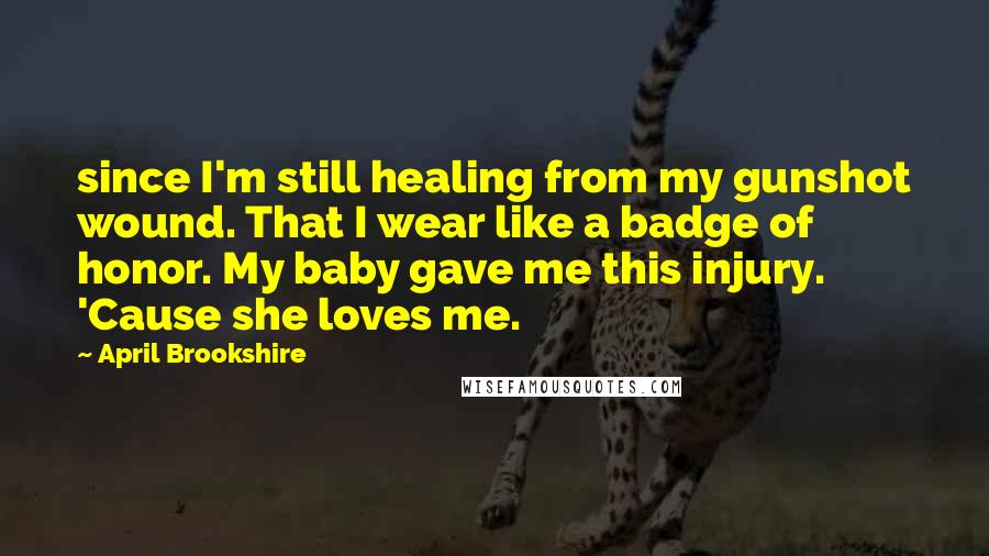 April Brookshire Quotes: since I'm still healing from my gunshot wound. That I wear like a badge of honor. My baby gave me this injury. 'Cause she loves me.