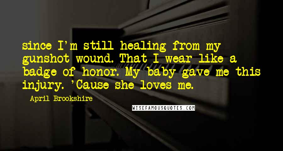 April Brookshire Quotes: since I'm still healing from my gunshot wound. That I wear like a badge of honor. My baby gave me this injury. 'Cause she loves me.