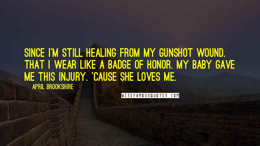 April Brookshire Quotes: since I'm still healing from my gunshot wound. That I wear like a badge of honor. My baby gave me this injury. 'Cause she loves me.