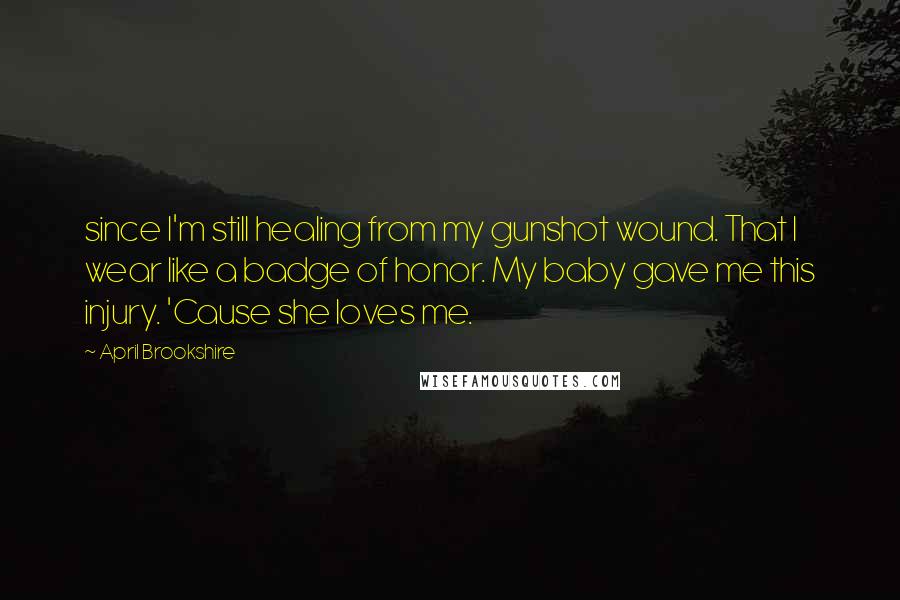 April Brookshire Quotes: since I'm still healing from my gunshot wound. That I wear like a badge of honor. My baby gave me this injury. 'Cause she loves me.