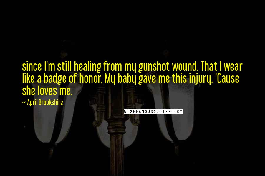 April Brookshire Quotes: since I'm still healing from my gunshot wound. That I wear like a badge of honor. My baby gave me this injury. 'Cause she loves me.