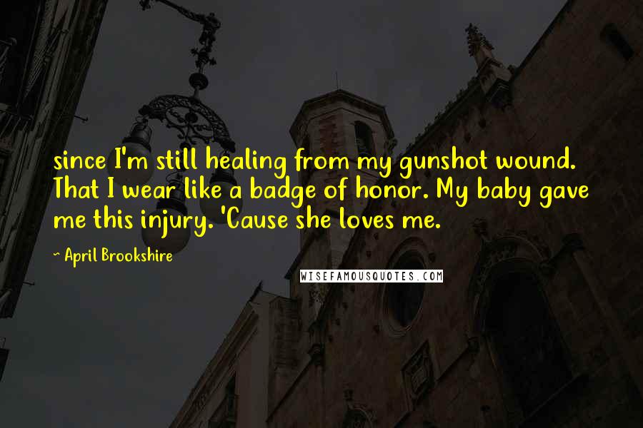 April Brookshire Quotes: since I'm still healing from my gunshot wound. That I wear like a badge of honor. My baby gave me this injury. 'Cause she loves me.