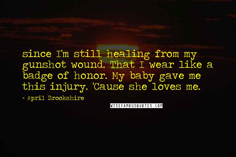 April Brookshire Quotes: since I'm still healing from my gunshot wound. That I wear like a badge of honor. My baby gave me this injury. 'Cause she loves me.