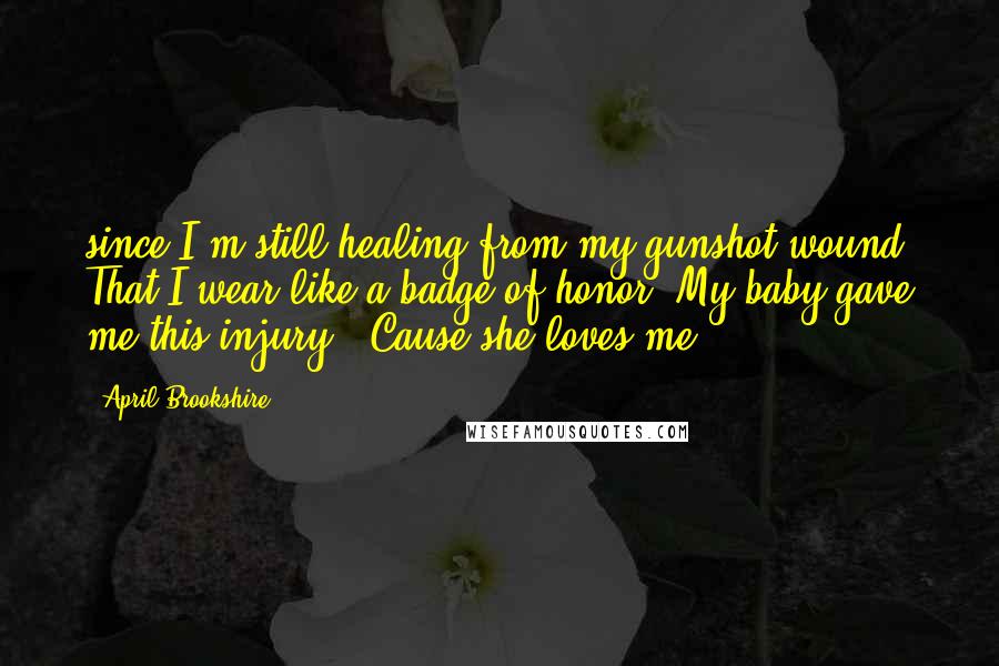 April Brookshire Quotes: since I'm still healing from my gunshot wound. That I wear like a badge of honor. My baby gave me this injury. 'Cause she loves me.