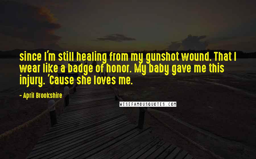 April Brookshire Quotes: since I'm still healing from my gunshot wound. That I wear like a badge of honor. My baby gave me this injury. 'Cause she loves me.