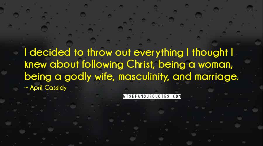 April Cassidy Quotes: I decided to throw out everything I thought I knew about following Christ, being a woman, being a godly wife, masculinity, and marriage.