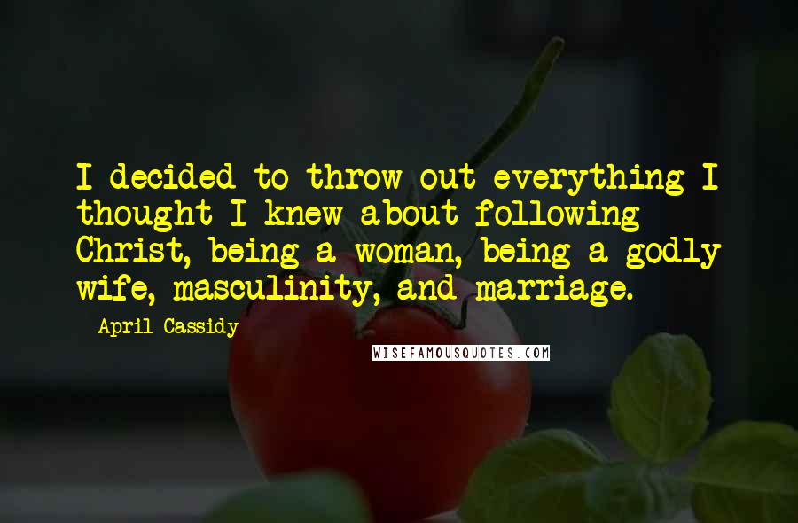 April Cassidy Quotes: I decided to throw out everything I thought I knew about following Christ, being a woman, being a godly wife, masculinity, and marriage.