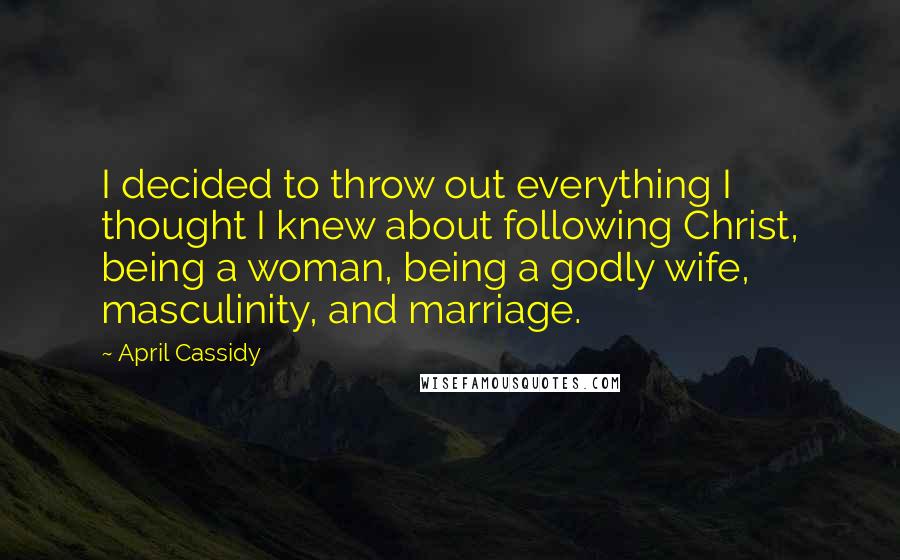 April Cassidy Quotes: I decided to throw out everything I thought I knew about following Christ, being a woman, being a godly wife, masculinity, and marriage.