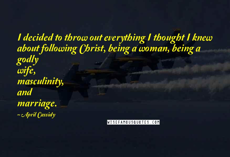 April Cassidy Quotes: I decided to throw out everything I thought I knew about following Christ, being a woman, being a godly wife, masculinity, and marriage.