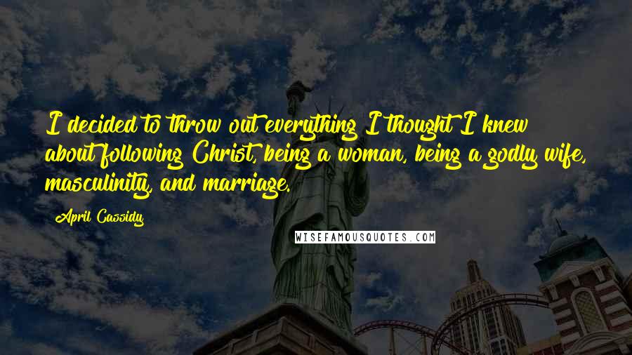 April Cassidy Quotes: I decided to throw out everything I thought I knew about following Christ, being a woman, being a godly wife, masculinity, and marriage.