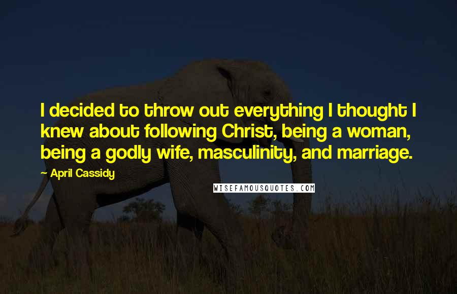 April Cassidy Quotes: I decided to throw out everything I thought I knew about following Christ, being a woman, being a godly wife, masculinity, and marriage.