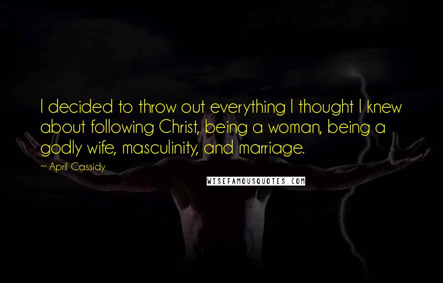 April Cassidy Quotes: I decided to throw out everything I thought I knew about following Christ, being a woman, being a godly wife, masculinity, and marriage.