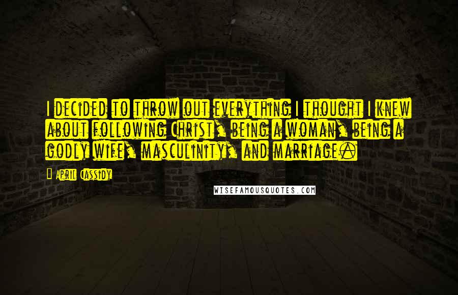 April Cassidy Quotes: I decided to throw out everything I thought I knew about following Christ, being a woman, being a godly wife, masculinity, and marriage.