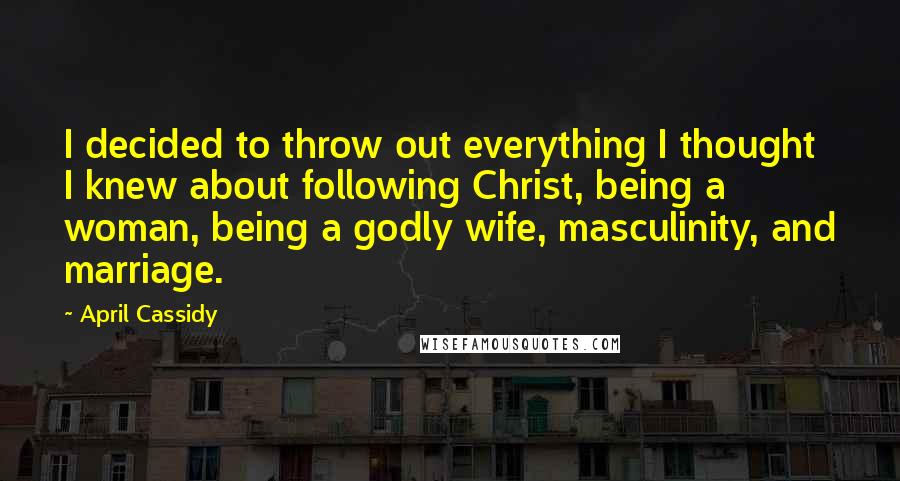 April Cassidy Quotes: I decided to throw out everything I thought I knew about following Christ, being a woman, being a godly wife, masculinity, and marriage.