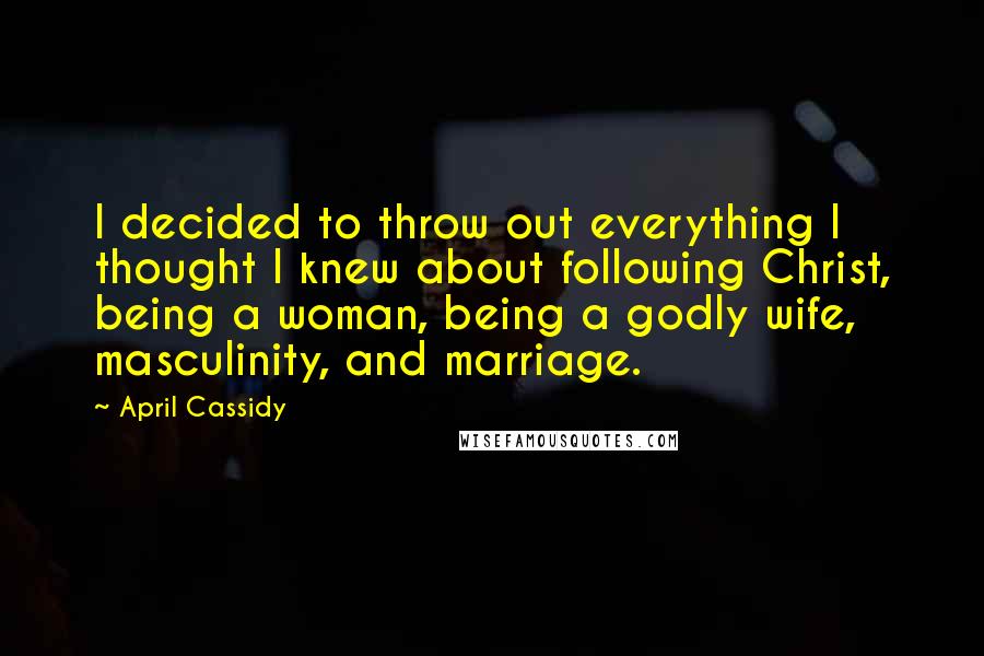 April Cassidy Quotes: I decided to throw out everything I thought I knew about following Christ, being a woman, being a godly wife, masculinity, and marriage.