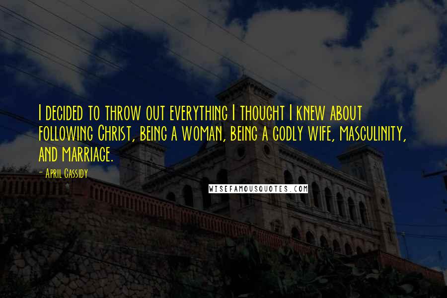 April Cassidy Quotes: I decided to throw out everything I thought I knew about following Christ, being a woman, being a godly wife, masculinity, and marriage.