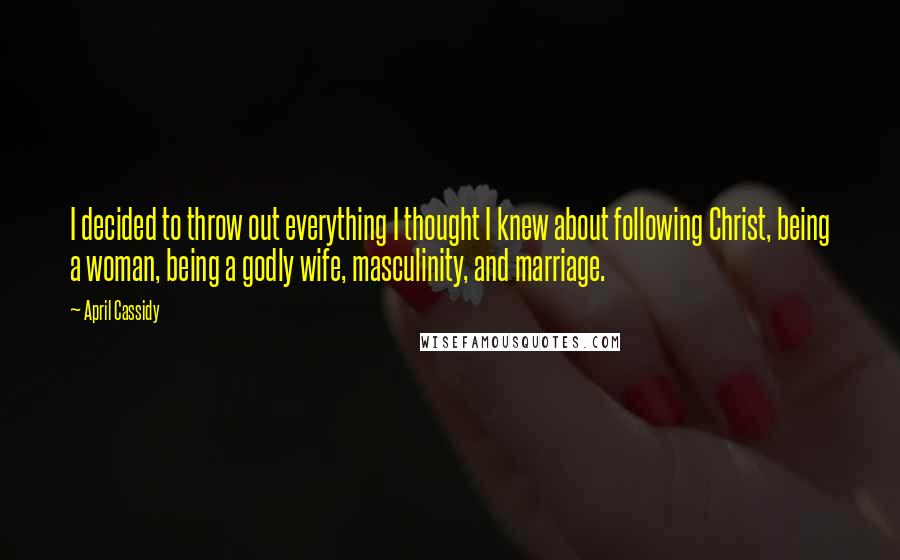 April Cassidy Quotes: I decided to throw out everything I thought I knew about following Christ, being a woman, being a godly wife, masculinity, and marriage.