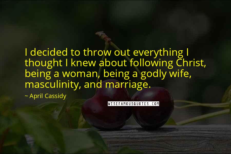 April Cassidy Quotes: I decided to throw out everything I thought I knew about following Christ, being a woman, being a godly wife, masculinity, and marriage.