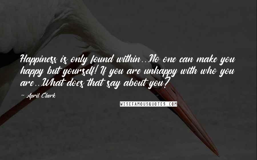 April Clark Quotes: Happiness is only found within...No one can make you happy but yourself! If you are unhappy with who you are...What does that say about you?