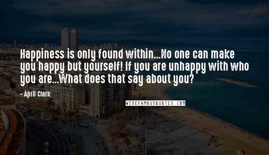 April Clark Quotes: Happiness is only found within...No one can make you happy but yourself! If you are unhappy with who you are...What does that say about you?