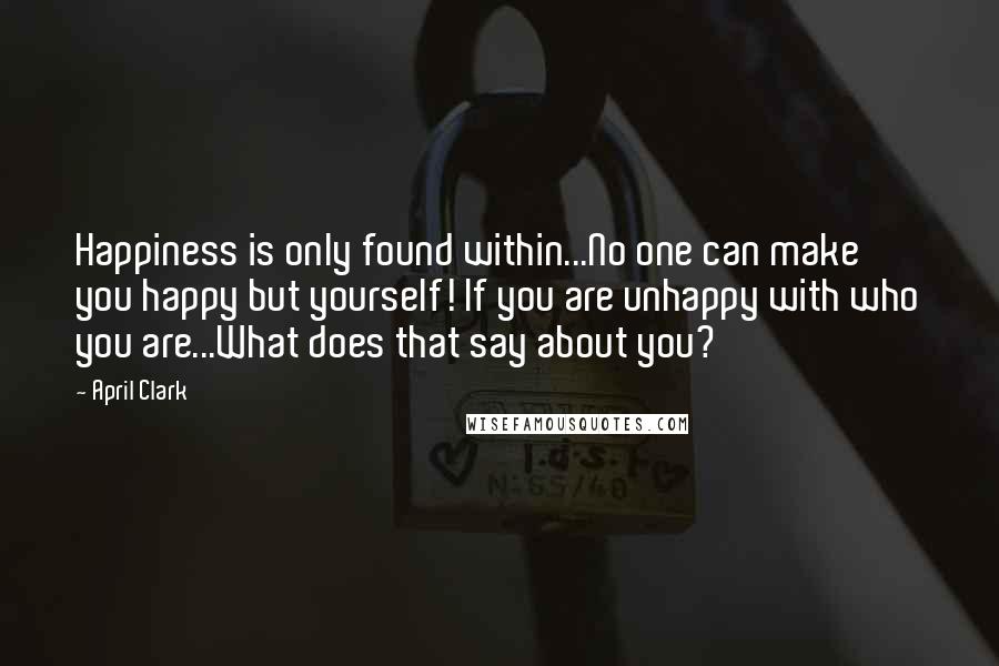 April Clark Quotes: Happiness is only found within...No one can make you happy but yourself! If you are unhappy with who you are...What does that say about you?