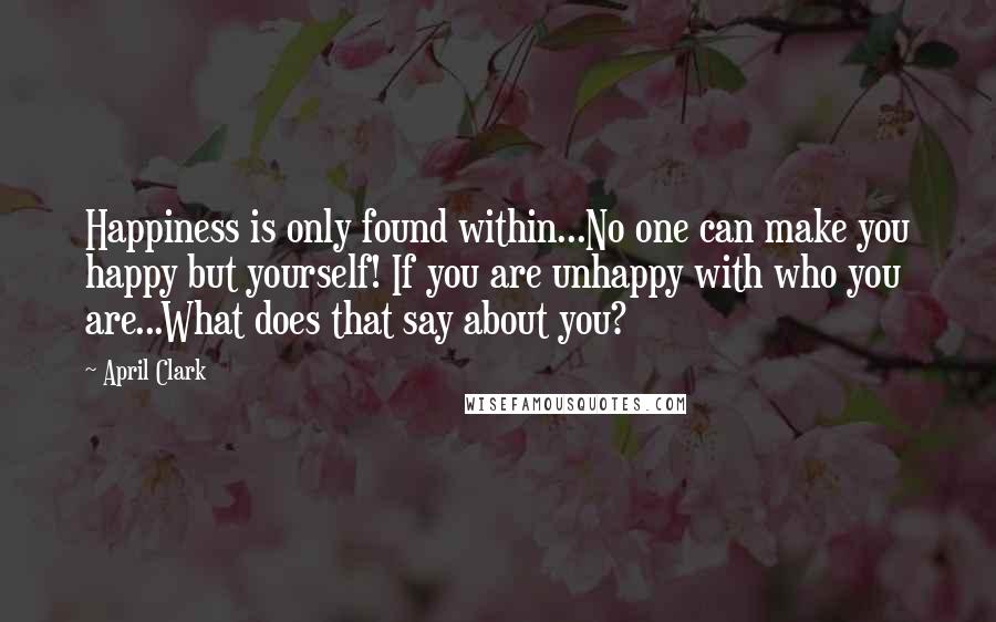 April Clark Quotes: Happiness is only found within...No one can make you happy but yourself! If you are unhappy with who you are...What does that say about you?