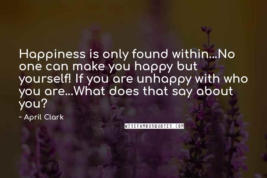 April Clark Quotes: Happiness is only found within...No one can make you happy but yourself! If you are unhappy with who you are...What does that say about you?