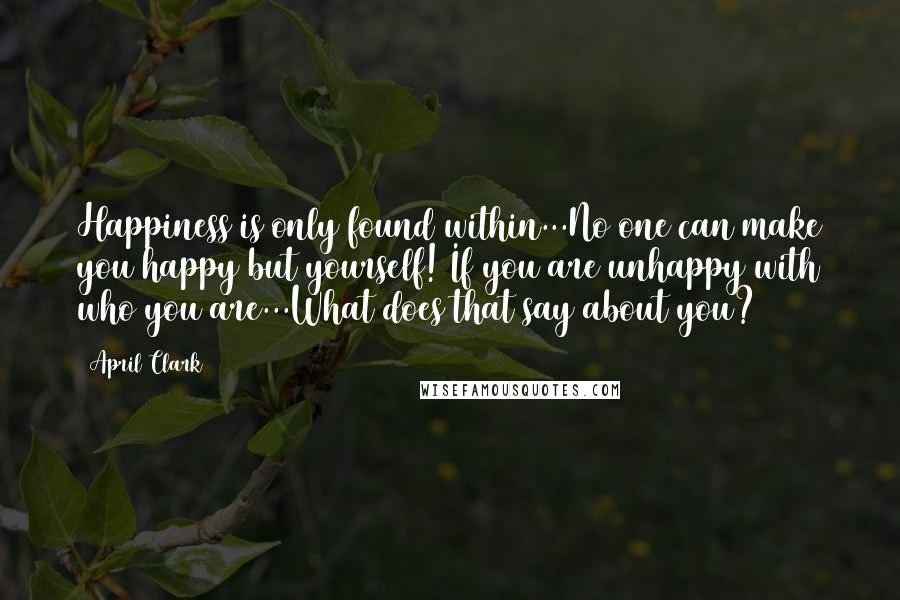 April Clark Quotes: Happiness is only found within...No one can make you happy but yourself! If you are unhappy with who you are...What does that say about you?